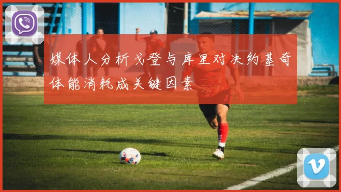 媒体人分析戈登与库里对决约基奇体能消耗成关键因素