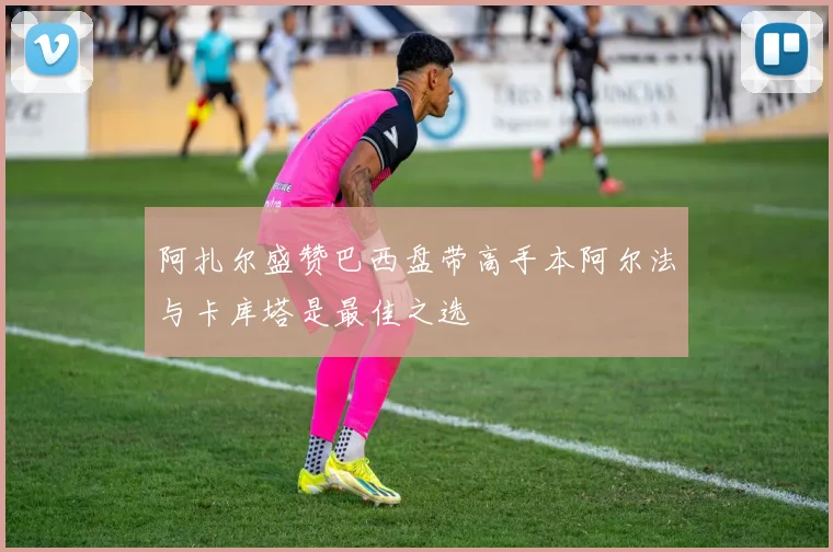 阿扎尔盛赞巴西盘带高手本阿尔法与卡库塔是最佳之选