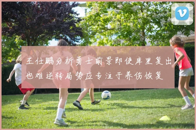 王仕鹏分析勇士前景即使库里复出也难逆转局势应专注于养伤恢复