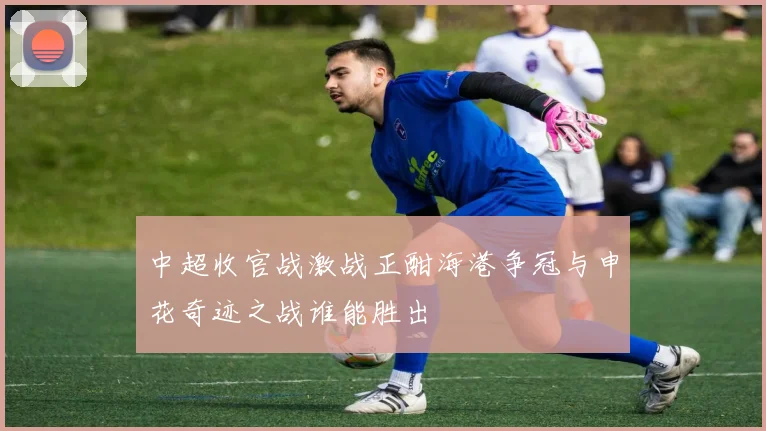 中超收官战激战正酣海港争冠与申花奇迹之战谁能胜出