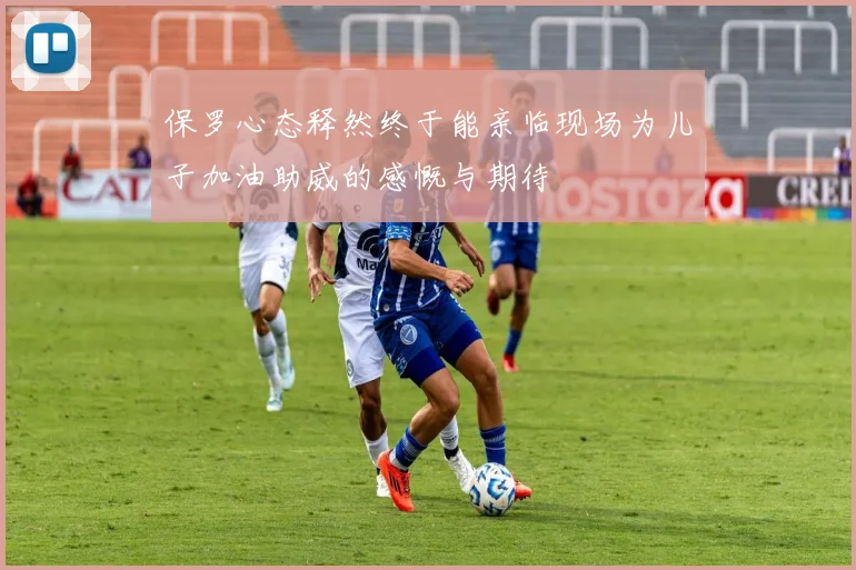 保罗心态释然终于能亲临现场为儿子加油助威的感慨与期待