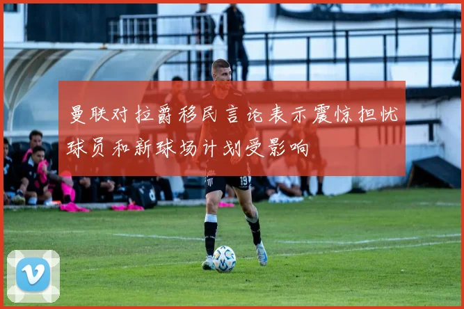 曼联对拉爵移民言论表示震惊担忧球员和新球场计划受影响