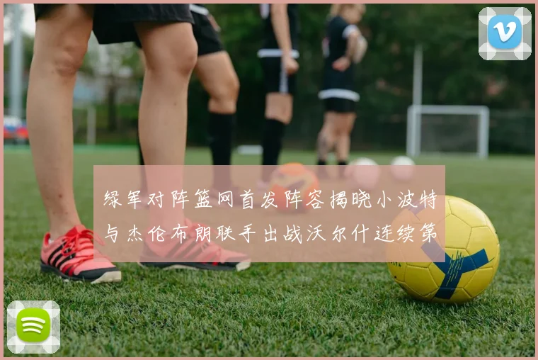 绿军对阵篮网首发阵容揭晓小波特与杰伦布朗联手出战沃尔什连续第三场首发