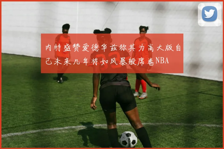 内特盛赞爱德华兹称其为高大版自己未来几年将如风暴般席卷NBA
