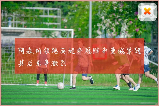 阿森纳领跑英超夺冠赔率曼城紧随其后竞争激烈