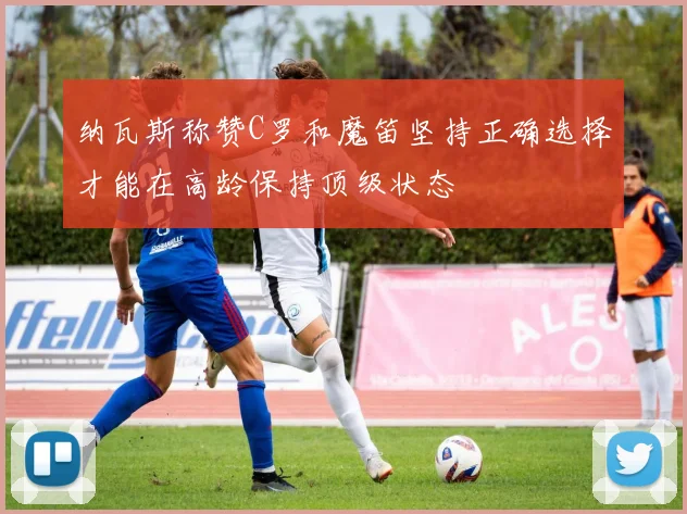 纳瓦斯称赞C罗和魔笛坚持正确选择才能在高龄保持顶级状态