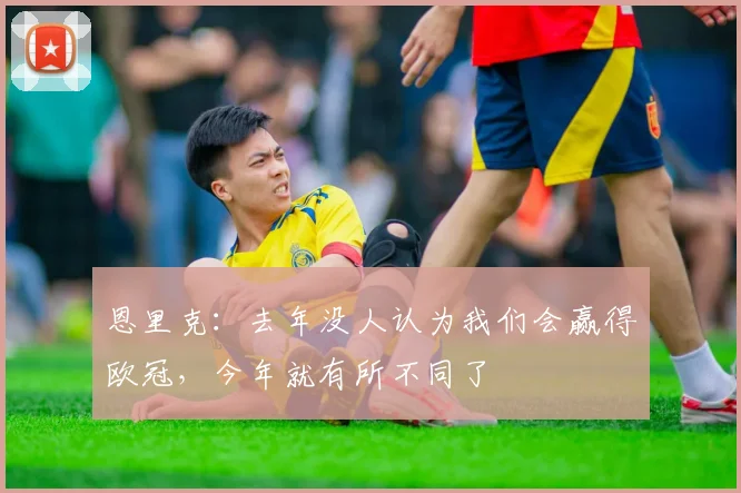 恩里克：去年没人认为我们会赢得欧冠，今年就有所不同了