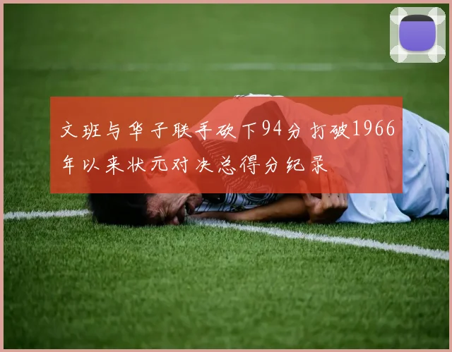 文班与华子联手砍下94分打破1966年以来状元对决总得分纪录
