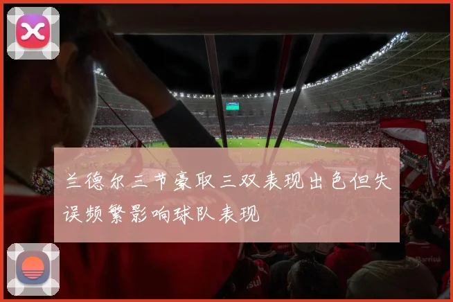 兰德尔三节豪取三双表现出色但失误频繁影响球队表现