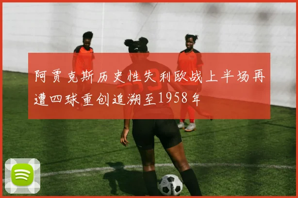 阿贾克斯历史性失利欧战上半场再遭四球重创追溯至1958年