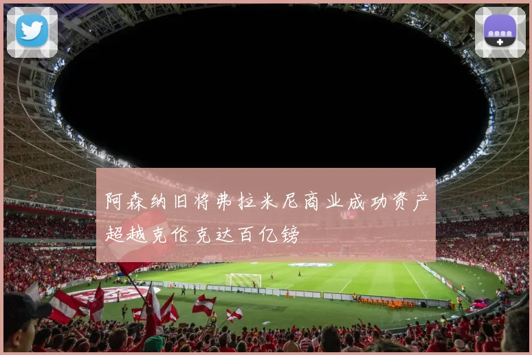 阿森纳旧将弗拉米尼商业成功资产超越克伦克达百亿镑