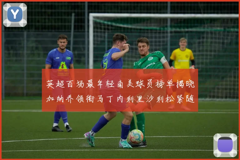 英超百场最年轻南美球员榜单揭晓加纳乔领衔马丁内利里沙利松紧随其后